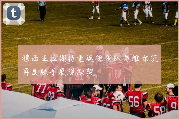 穆西亚拉期待重返德国队与维尔茨再度联手展现默契