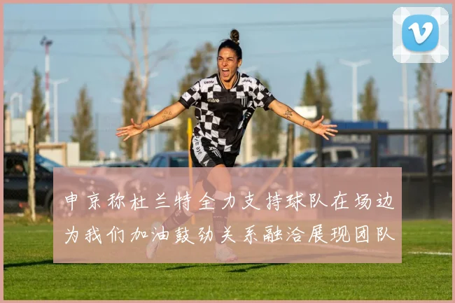 申京称杜兰特全力支持球队在场边为我们加油鼓劲关系融洽展现团队精神