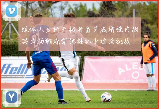 媒体人分析开拓者留罗威增强内线实力杨瀚森需把握机会迎接挑战