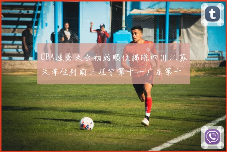 CBA选秀大会初始顺位揭晓四川江苏天津位列前三辽宁第十一广东第十六