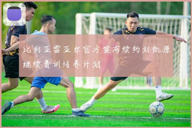 比利亚雷亚尔官方宣布续约刘凯源继续青训培养计划