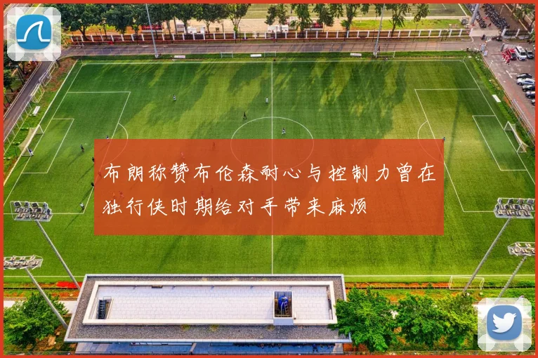 布朗称赞布伦森耐心与控制力曾在独行侠时期给对手带来麻烦