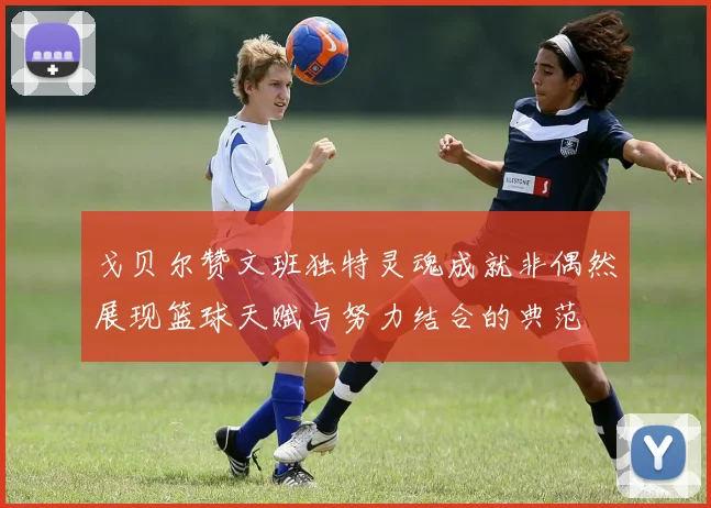 戈贝尔赞文班独特灵魂成就非偶然展现篮球天赋与努力结合的典范