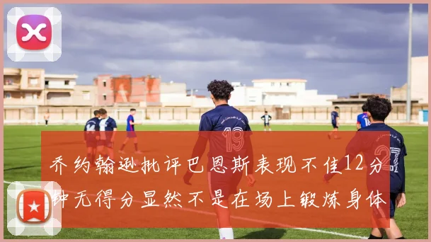 乔约翰逊批评巴恩斯表现不佳12分钟无得分显然不是在场上锻炼身体