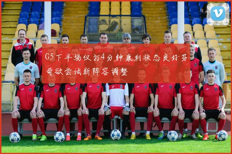 G5下半场仅打4分钟康利状态良好芬奇欲尝试新阵容调整