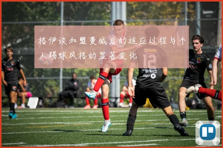 格伊谈加盟曼城后的适应过程与个人踢球风格的显著变化