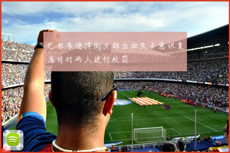 巴尔韦德摔倒头部出血失去意识皇马将对两人进行处罚