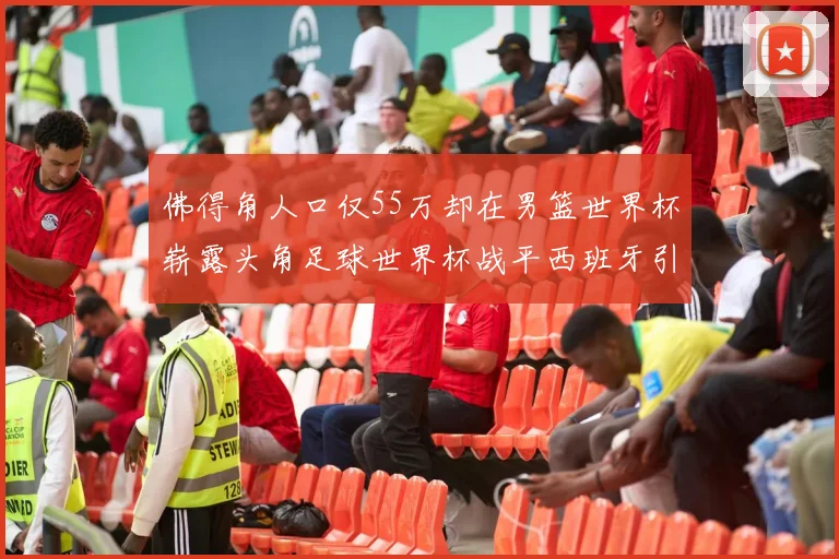 佛得角人口仅55万却在男篮世界杯崭露头角足球世界杯战平西班牙引发热议