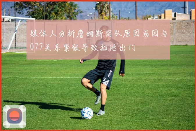 媒体人分析詹姆斯离队原因或因与077关系紧张导致扫地出门