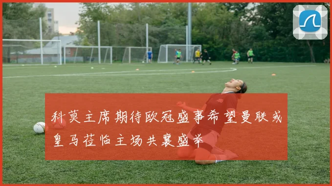 科莫主席期待欧冠盛事希望曼联或皇马莅临主场共襄盛举