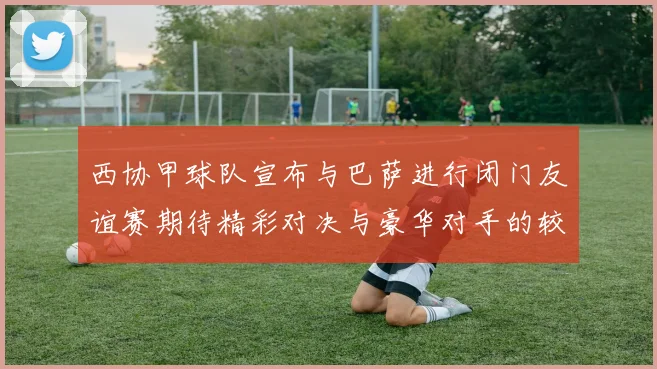 西协甲球队宣布与巴萨进行闭门友谊赛期待精彩对决与豪华对手的较量