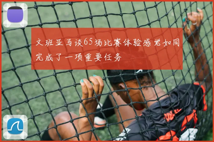 文班亚马谈65场比赛体验感觉如同完成了一项重要任务