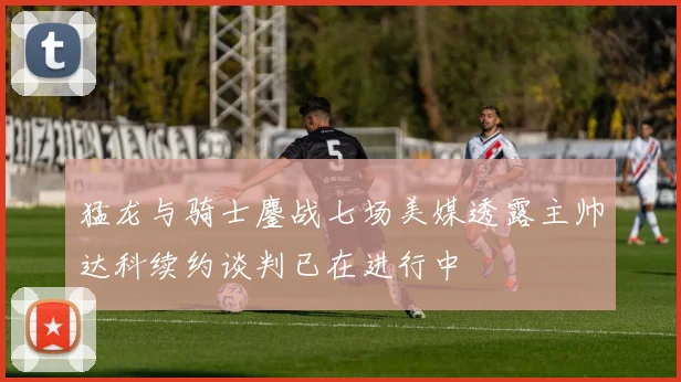 猛龙与骑士鏖战七场美媒透露主帅达科续约谈判已在进行中