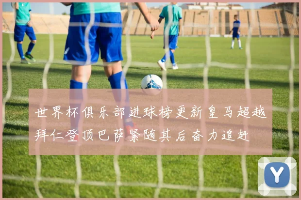 世界杯俱乐部进球榜更新皇马超越拜仁登顶巴萨紧随其后奋力追赶