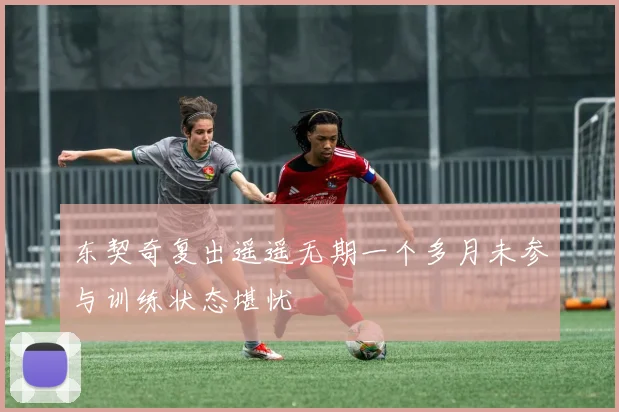 东契奇复出遥遥无期一个多月未参与训练状态堪忧