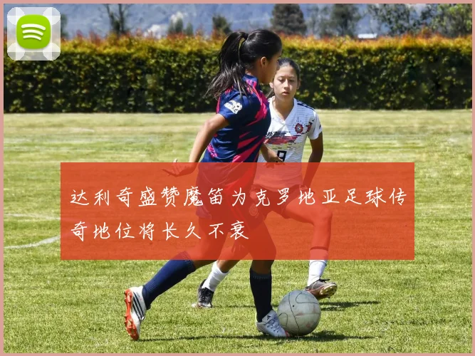 达利奇盛赞魔笛为克罗地亚足球传奇地位将长久不衰