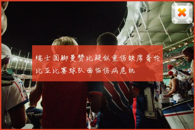 瑞士国脚曼赞比疑似重伤缺席哥伦比亚比赛球队面临伤病危机