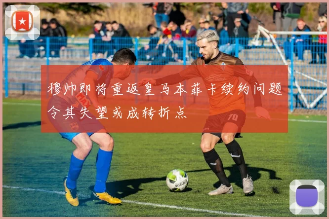 穆帅即将重返皇马本菲卡续约问题令其失望或成转折点