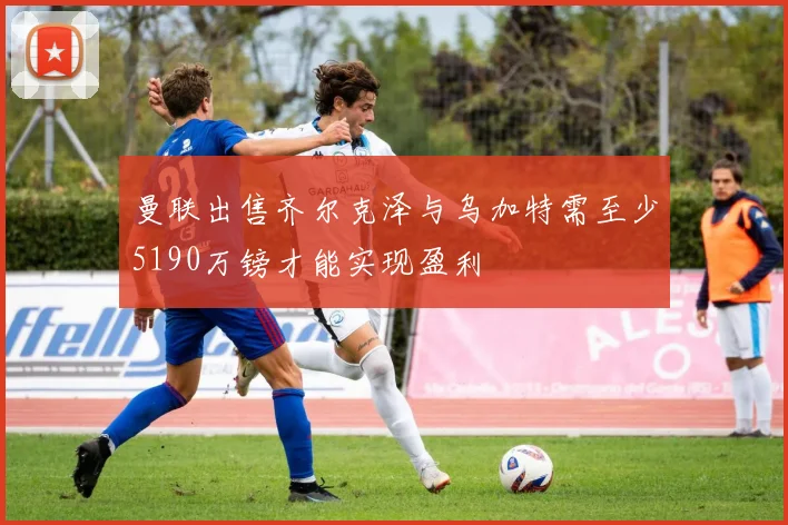 曼联出售齐尔克泽与乌加特需至少5190万镑才能实现盈利