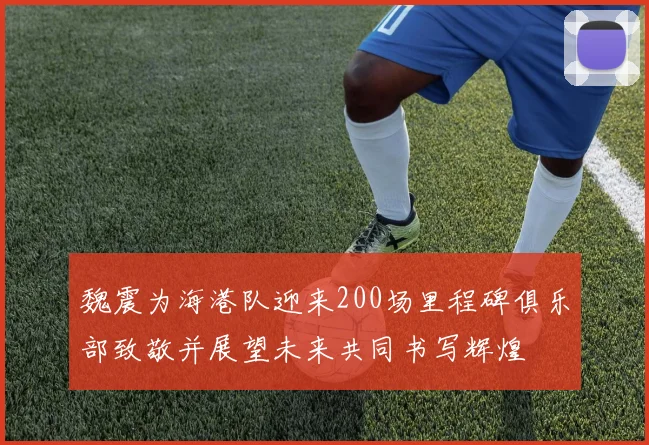 魏震为海港队迎来200场里程碑俱乐部致敬并展望未来共同书写辉煌
