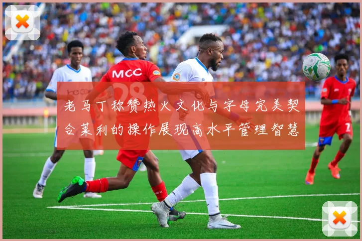 老马丁称赞热火文化与字母完美契合莱利的操作展现高水平管理智慧