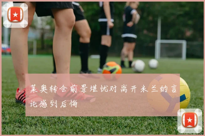 莱奥转会前景堪忧对离开米兰的言论感到后悔
