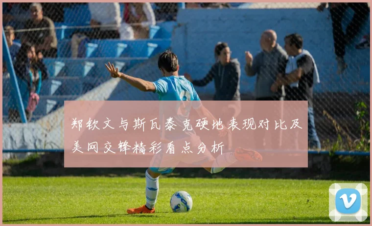 郑钦文与斯瓦泰克硬地表现对比及美网交锋精彩看点分析